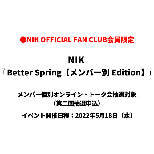NIK / Better Spring【メンバー別 Edition】【NIK OFFICIAL FAN CLUB限定盤】【メンバー個別オンライン・トーク会抽選対象】【第二回抽選申込】【2022年5月18日(水)】【CDシングル】