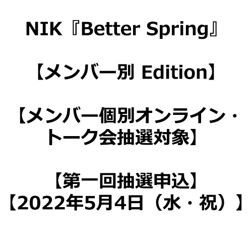 NIK / Better Spring【メンバー別 Edition】【メンバー個別オンライン・トーク会抽選対象】【NIK OFFICIAL FAN CLUB限定盤】【第一回抽選申込】【2022年5月4日（水・祝）】【CDシングル】