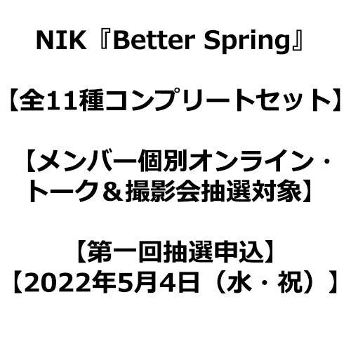 NIK / Better Spring【全11種コンプリートセット】【メンバー個別オンライン・トーク＆撮影会抽選対象】【NIK OFFICIAL FAN CLUB限定盤】【第一回抽選申込】【2022年5月4日（水・祝）】【CDシングル】
